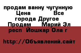  продам ванну чугунную › Цена ­ 7 000 - Все города Другое » Продам   . Марий Эл респ.,Йошкар-Ола г.